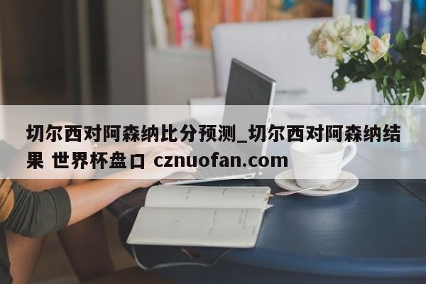 切尔西对阿森纳比分预测_切尔西对阿森纳结果 世界杯盘口 cznuofan.com