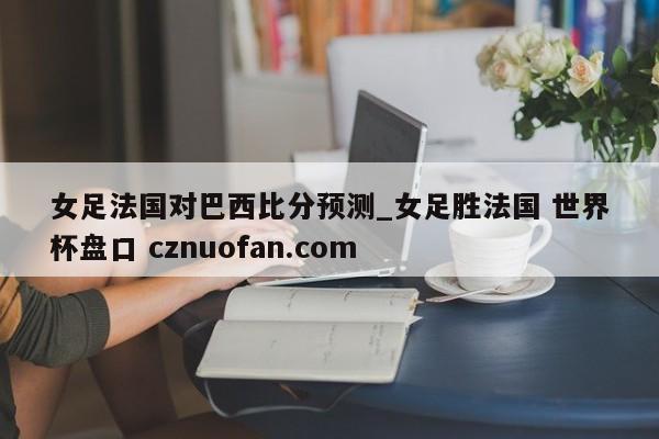 女足法国对巴西比分预测_女足胜法国 世界杯盘口 cznuofan.com