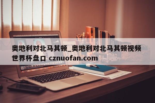 奥地利对北马其顿_奥地利对北马其顿视频 世界杯盘口 cznuofan.com