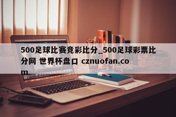 500足球比赛竞彩比分_500足球彩票比分网 世界杯盘口 cznuofan.com