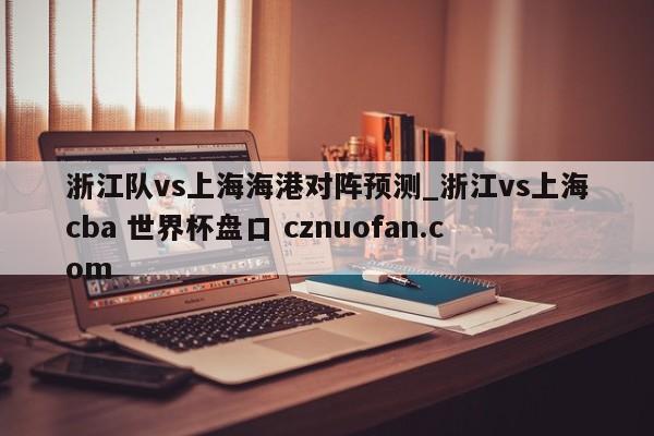 浙江队vs上海海港对阵预测_浙江vs上海cba 世界杯盘口 cznuofan.com