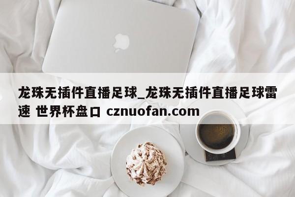 龙珠无插件直播足球_龙珠无插件直播足球雷速 世界杯盘口 cznuofan.com