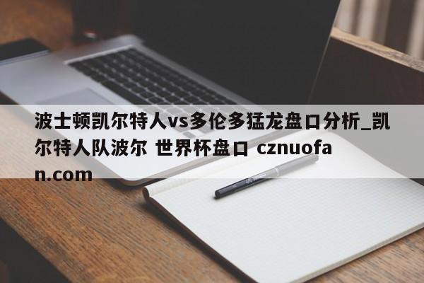 波士顿凯尔特人vs多伦多猛龙盘口分析_凯尔特人队波尔 世界杯盘口 cznuofan.com