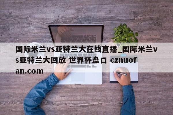 国际米兰vs亚特兰大在线直播_国际米兰vs亚特兰大回放 世界杯盘口 cznuofan.com