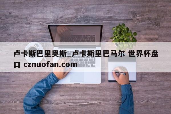 卢卡斯巴里奥斯_卢卡斯里巴马尔 世界杯盘口 cznuofan.com