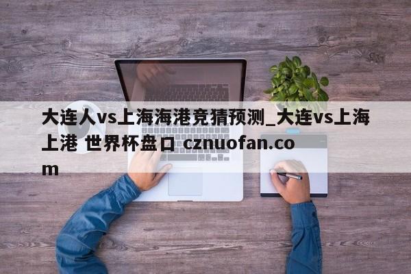 大连人vs上海海港竞猜预测_大连vs上海上港 世界杯盘口 cznuofan.com