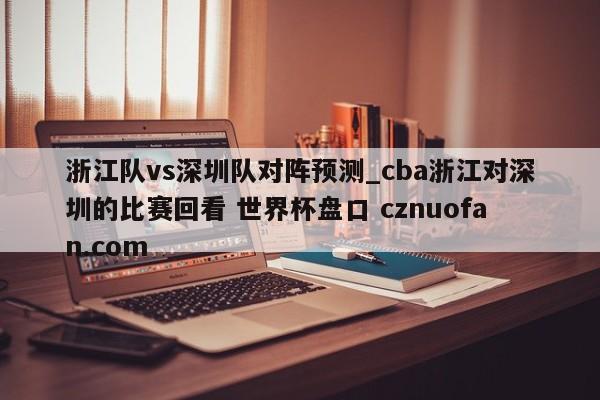 浙江队vs深圳队对阵预测_cba浙江对深圳的比赛回看 世界杯盘口 cznuofan.com
