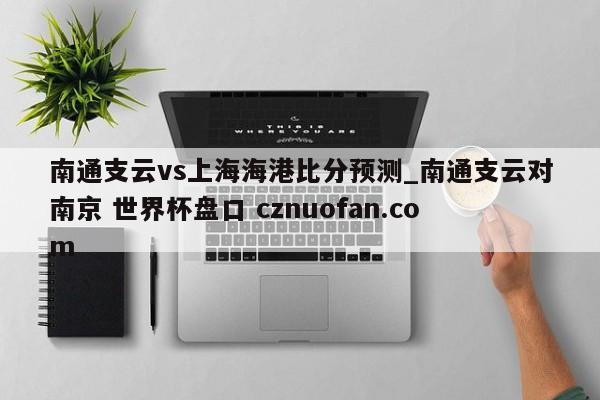 南通支云vs上海海港比分预测_南通支云对南京 世界杯盘口 cznuofan.com