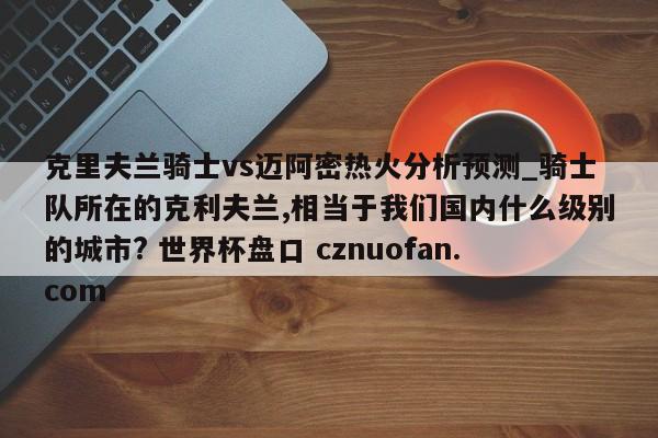 克里夫兰骑士vs迈阿密热火分析预测_骑士队所在的克利夫兰,相当于我们国内什么级别的城市? 世界杯盘口 cznuofan.com