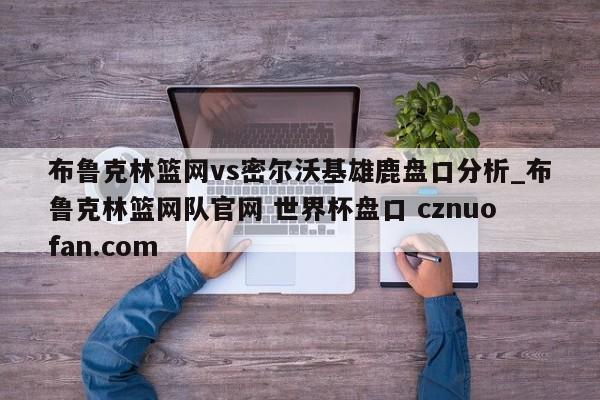 布鲁克林篮网vs密尔沃基雄鹿盘口分析_布鲁克林篮网队官网 世界杯盘口 cznuofan.com