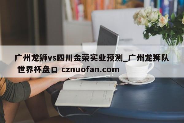 广州龙狮vs四川金荣实业预测_广州龙狮队 世界杯盘口 cznuofan.com