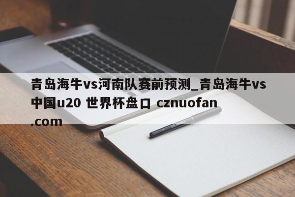 青岛海牛vs河南队赛前预测_青岛海牛vs中国u20 世界杯盘口 cznuofan.com
