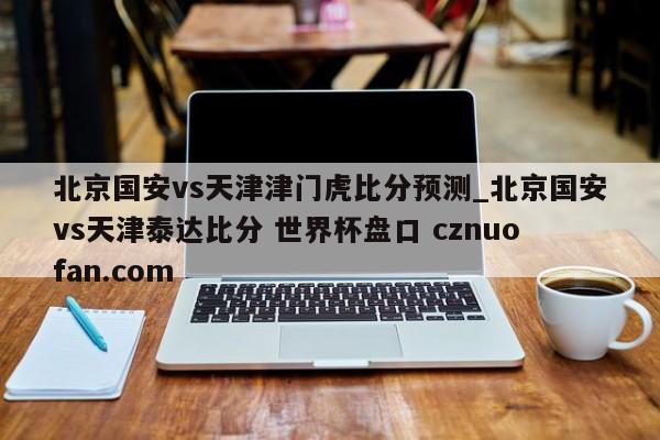 北京国安vs天津津门虎比分预测_北京国安vs天津泰达比分 世界杯盘口 cznuofan.com