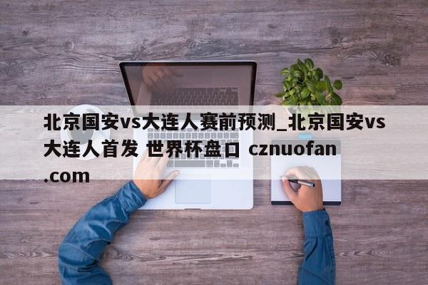 北京国安vs大连人赛前预测_北京国安vs大连人首发 世界杯盘口 cznuofan.com