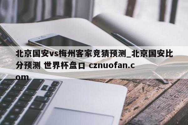 北京国安vs梅州客家竞猜预测_北京国安比分预测 世界杯盘口 cznuofan.com