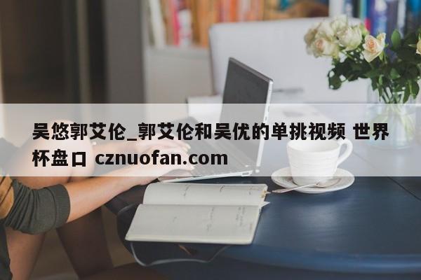 吴悠郭艾伦_郭艾伦和吴优的单挑视频 世界杯盘口 cznuofan.com