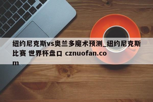 纽约尼克斯vs奥兰多魔术预测_纽约尼克斯比赛 世界杯盘口 cznuofan.com