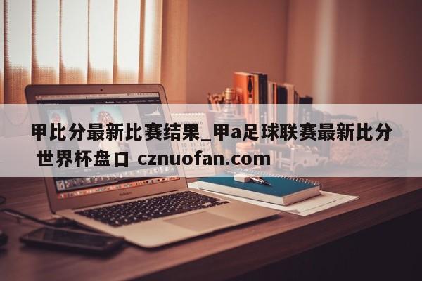 甲比分最新比赛结果_甲a足球联赛最新比分 世界杯盘口 cznuofan.com