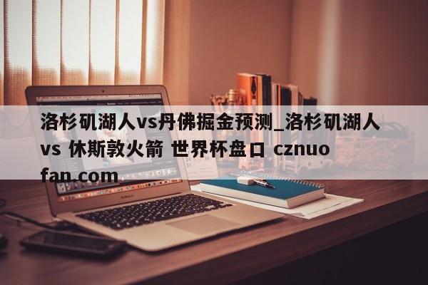 洛杉矶湖人vs丹佛掘金预测_洛杉矶湖人 vs 休斯敦火箭 世界杯盘口 cznuofan.com