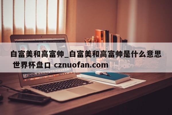 白富美和高富帅_白富美和高富帅是什么意思 世界杯盘口 cznuofan.com