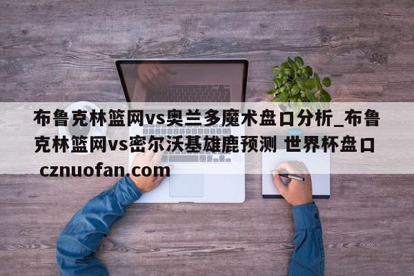 布鲁克林篮网vs奥兰多魔术盘口分析_布鲁克林篮网vs密尔沃基雄鹿预测 世界杯盘口 cznuofan.com
