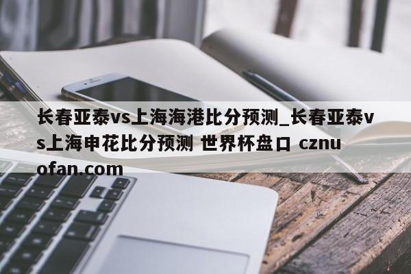 长春亚泰vs上海海港比分预测_长春亚泰vs上海申花比分预测 世界杯盘口 cznuofan.com