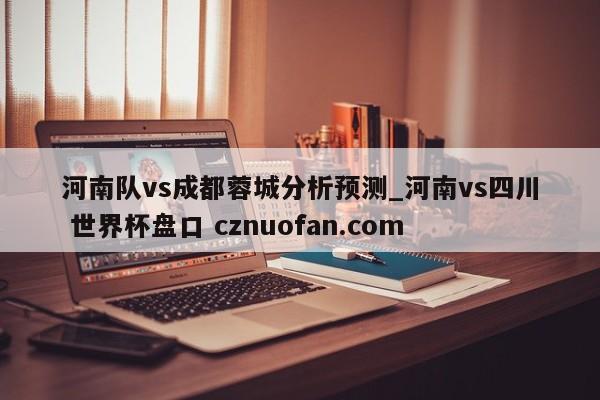 河南队vs成都蓉城分析预测_河南vs四川 世界杯盘口 cznuofan.com