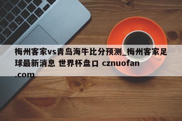 梅州客家vs青岛海牛比分预测_梅州客家足球最新消息 世界杯盘口 cznuofan.com