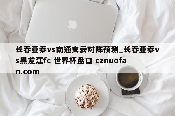长春亚泰vs南通支云对阵预测_长春亚泰vs黑龙江fc 世界杯盘口 cznuofan.com