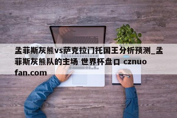 孟菲斯灰熊vs萨克拉门托国王分析预测_孟菲斯灰熊队的主场 世界杯盘口 cznuofan.com