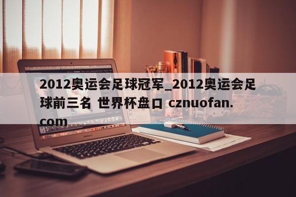 2012奥运会足球冠军_2012奥运会足球前三名 世界杯盘口 cznuofan.com