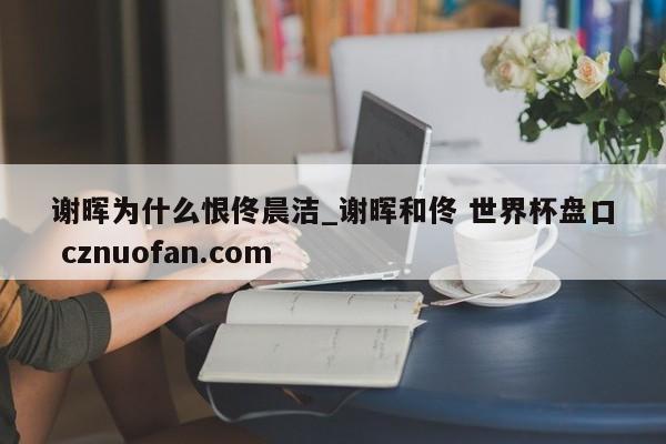 谢晖为什么恨佟晨洁_谢晖和佟 世界杯盘口 cznuofan.com