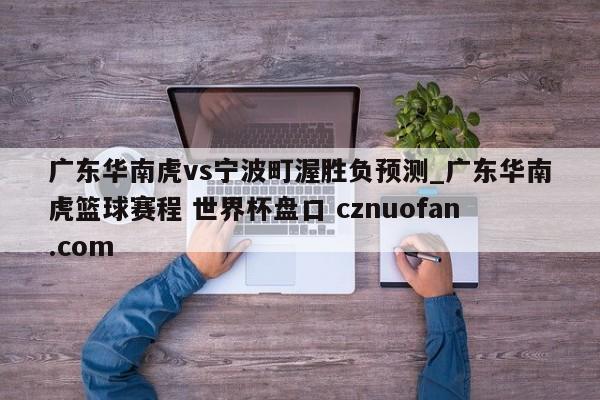 广东华南虎vs宁波町渥胜负预测_广东华南虎篮球赛程 世界杯盘口 cznuofan.com