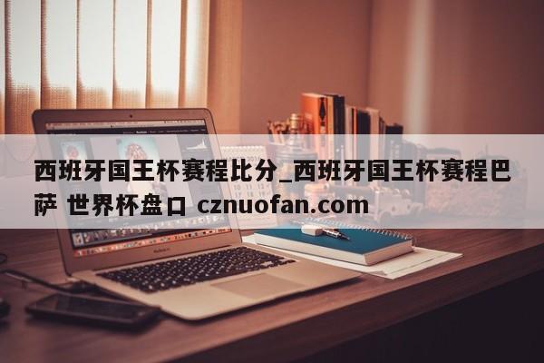 西班牙国王杯赛程比分_西班牙国王杯赛程巴萨 世界杯盘口 cznuofan.com