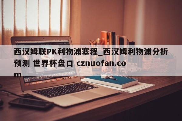 西汉姆联PK利物浦塞程_西汉姆利物浦分析预测 世界杯盘口 cznuofan.com