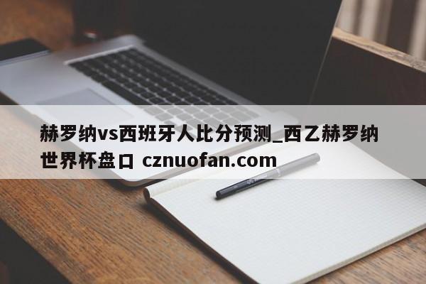 赫罗纳vs西班牙人比分预测_西乙赫罗纳 世界杯盘口 cznuofan.com