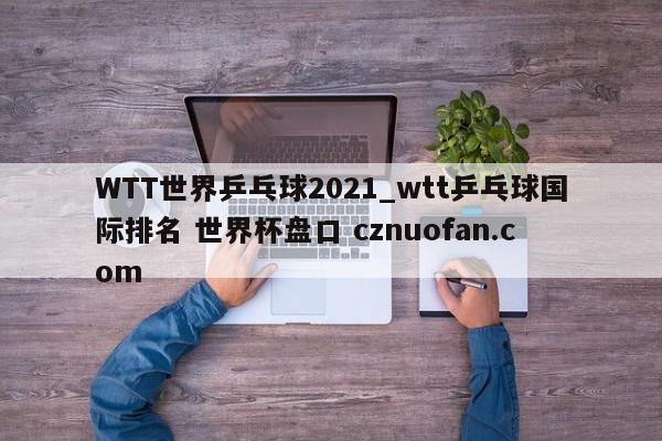 WTT世界乒乓球2021_wtt乒乓球国际排名 世界杯盘口 cznuofan.com