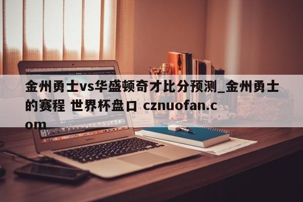 金州勇士vs华盛顿奇才比分预测_金州勇士的赛程 世界杯盘口 cznuofan.com