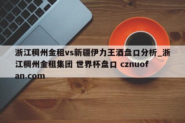 浙江稠州金租vs新疆伊力王酒盘口分析_浙江稠州金租集团 世界杯盘口 cznuofan.com