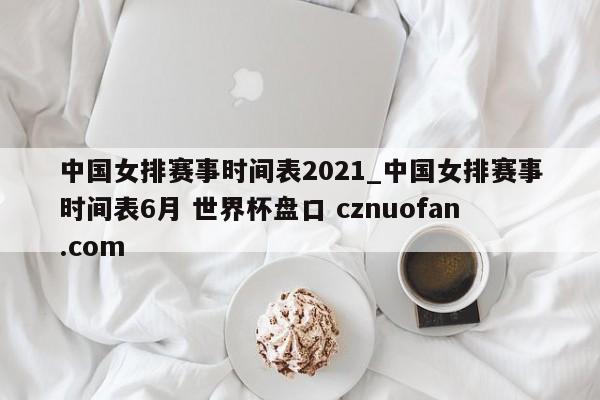 中国女排赛事时间表2021_中国女排赛事时间表6月 世界杯盘口 cznuofan.com