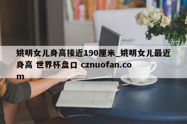 姚明女儿身高接近190厘米_姚明女儿最近身高 世界杯盘口 cznuofan.com