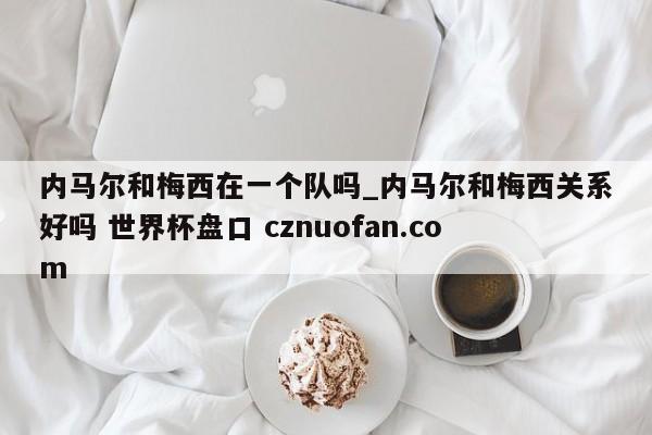 内马尔和梅西在一个队吗_内马尔和梅西关系好吗 世界杯盘口 cznuofan.com