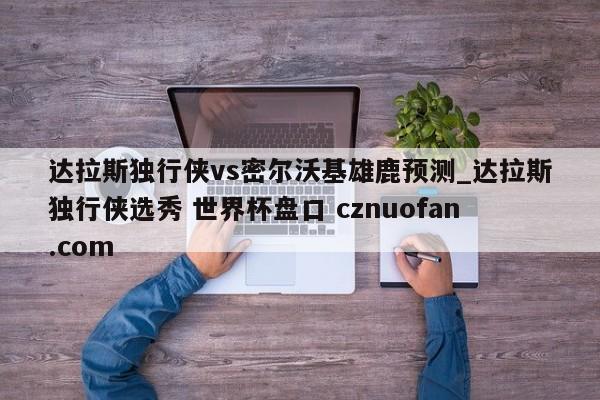达拉斯独行侠vs密尔沃基雄鹿预测_达拉斯独行侠选秀 世界杯盘口 cznuofan.com