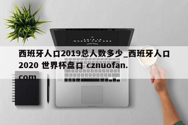 西班牙人口2019总人数多少_西班牙人口2020 世界杯盘口 cznuofan.com