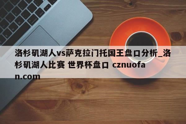 洛杉矶湖人vs萨克拉门托国王盘口分析_洛杉矶湖人比赛 世界杯盘口 cznuofan.com