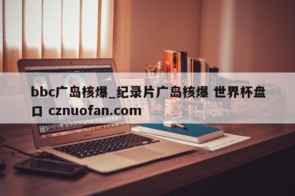 bbc广岛核爆_纪录片广岛核爆 世界杯盘口 cznuofan.com
