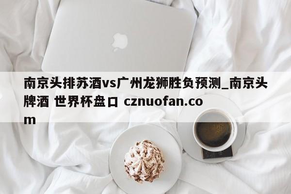 南京头排苏酒vs广州龙狮胜负预测_南京头牌酒 世界杯盘口 cznuofan.com