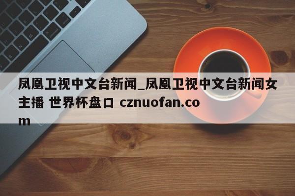 凤凰卫视中文台新闻_凤凰卫视中文台新闻女主播 世界杯盘口 cznuofan.com