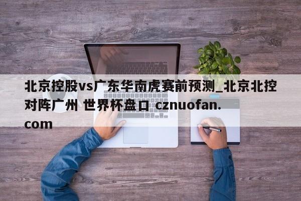 北京控股vs广东华南虎赛前预测_北京北控对阵广州 世界杯盘口 cznuofan.com
