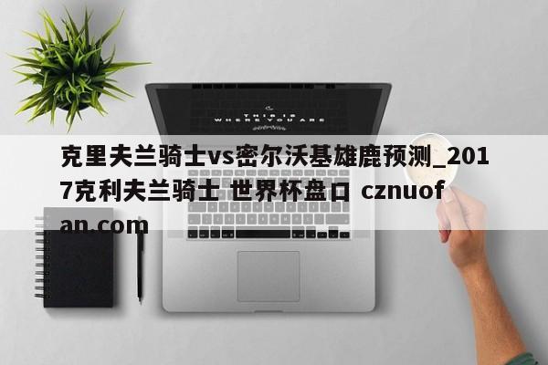 克里夫兰骑士vs密尔沃基雄鹿预测_2017克利夫兰骑士 世界杯盘口 cznuofan.com